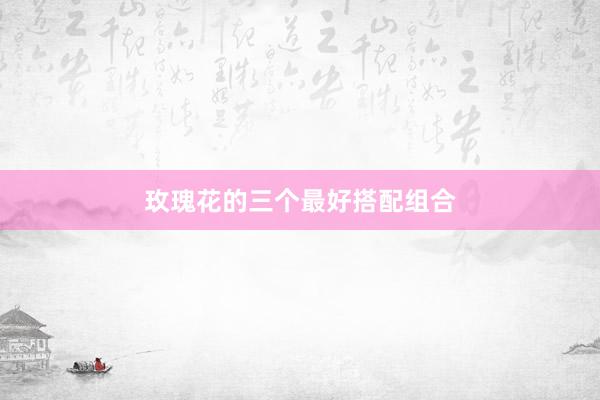 玫瑰花的三个最好搭配组合